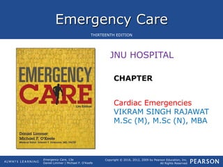 Emergency Care
CHAPTER
Copyright © 2016, 2012, 2009 by Pearson Education, Inc.
All Rights Reserved
Emergency Care, 13e
Daniel Limmer | Michael F. O'Keefe
THIRTEENTH EDITION
Cardiac Emergencies
VIKRAM SINGH RAJAWAT
M.Sc (M), M.Sc (N), MBA
JNU HOSPITAL
 