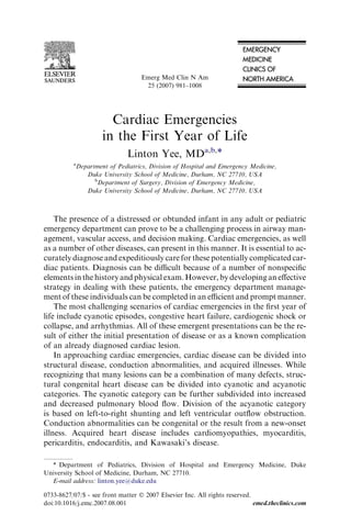 Emerg Med Clin N Am
                                     25 (2007) 981–1008




                         Cardiac Emergencies
                       in the First Year of Life
                               Linton Yee, MDa,b,*
          a
              Department of Pediatrics, Division of Hospital and Emergency Medicine,
                 Duke University School of Medicine, Durham, NC 27710, USA
                    b
                     Department of Surgery, Division of Emergency Medicine,
                 Duke University School of Medicine, Durham, NC 27710, USA



    The presence of a distressed or obtunded infant in any adult or pediatric
emergency department can prove to be a challenging process in airway man-
agement, vascular access, and decision making. Cardiac emergencies, as well
as a number of other diseases, can present in this manner. It is essential to ac-
curately diagnose and expeditiously care for these potentially complicated car-
diac patients. Diagnosis can be diﬃcult because of a number of nonspeciﬁc
elements in the history and physical exam. However, by developing an eﬀective
strategy in dealing with these patients, the emergency department manage-
ment of these individuals can be completed in an eﬃcient and prompt manner.
    The most challenging scenarios of cardiac emergencies in the ﬁrst year of
life include cyanotic episodes, congestive heart failure, cardiogenic shock or
collapse, and arrhythmias. All of these emergent presentations can be the re-
sult of either the initial presentation of disease or as a known complication
of an already diagnosed cardiac lesion.
    In approaching cardiac emergencies, cardiac disease can be divided into
structural disease, conduction abnormalities, and acquired illnesses. While
recognizing that many lesions can be a combination of many defects, struc-
tural congenital heart disease can be divided into cyanotic and acyanotic
categories. The cyanotic category can be further subdivided into increased
and decreased pulmonary blood ﬂow. Division of the acyanotic category
is based on left-to-right shunting and left ventricular outﬂow obstruction.
Conduction abnormalities can be congenital or the result from a new-onset
illness. Acquired heart disease includes cardiomyopathies, myocarditis,
pericarditis, endocarditis, and Kawasaki’s disease.

  * Department of Pediatrics, Division of Hospital and Emergency Medicine, Duke
University School of Medicine, Durham, NC 27710.
  E-mail address: linton.yee@duke.edu

0733-8627/07/$ - see front matter Ó 2007 Elsevier Inc. All rights reserved.
doi:10.1016/j.emc.2007.08.001                                               emed.theclinics.com
 