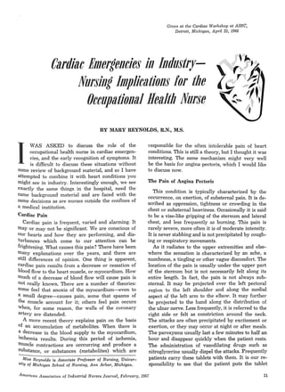 Given at the Cardiac Workshop at AIHC,
Detroit, Michigan, April 25, 1966
Cardiac Bmeltencies in Industry-
Nursing hnplications lor the
Occupational Health Nurse
BY MARY REYNOLDS, R.N., M.S.
I
WAS ASKED to discuss the role of the
occupational health nurse in cardiac emergen-
cies, and the early recognition of symptoms. It
is difficult to discuss these situations without
some review of background material, and so I have
attempted to combine it with heart conditions you
might see in industry. Interestingly enough, we see
exactly the same things in the hospital, need the
same background material and are faced with the
same decisions as are nurses outside the confines of
a medical institution.
Cardiac Pain
Cardiac pain is frequent, varied and alarming. It
may or may not be significant. We are conscious of
OUr hearts and how they are performing, and dis-
turbances which come to our attention can be
frightening. What causes this pain? There have been
many explanations over the years, and there are
still differences of opinion. One thing is apparent,
cardiac pain results from a decrease or cessation of
blood flow to the heart muscle, or myocardium. How
tnuch of a decrease of blood flow will cause pain is
not really known. There are a number of theories:
some feel that anoxia of the myocardium-s-even to
a small degree-causes pain, some that spasms of
the muscle account for it; others feel pain occurs
When, for some reason. the walls of the coronary
artery are distended.
A more recent theory explains pain on the basis
of an accumulation of metabolites. When there is
a decrease in the blood supply to the myocardium,
iSchemia results. During this period of ischemia,
tnuscle contractions are occcurring and produce a
substance, or substances (metabolites) which are
-Miss Reynolds is Associate Professor of Nursing, Univer-
Sity of Michigan School of Nursing, Ann Arbor, Michigan.
responsible for the often intolerable pain of heart
conditions. This is still a theory, but I thought it was
interesting. The same mechanism might very well
be the basis for angina pectoris, which I would like
to discuss now.
The Pain of Angina Pectoris
This condition is typically characterized by the
occurrence, on exertion, of substernal pain. It is de-
scribed as oppression, tightness or crowding in the
chest or substernal heaviness. Occasionally it is said
to be a vise-like gripping of the sternum and lateral
chest, and less frequently as burning. This pain is
rarely severe, more often it is of moderate intensity.
It is never stabbing and is not precipitated by cough-
ing or respiratory movements.
As it radiates to the upper extremities and else-
where the sensation is characterized by an ache, a
numbness, a tingling or other vague discomfort. The
location of the pain is usually under the upper part
of the sternum but is not necessarily felt along its
entire length. In fact, the pain is not always sub-
sternal. It may be projected over the left pectoral
region to the left shoulder and along the medial
aspect of the left arm to the elbow. It may further
be projected to the hand along the distribution of
the ulnar nerve. Less frequently, it is referred to the
right side or felt as constriction around the neck.
The attacks are often precipitated by excitement or
exertion, or they may occur at night or after meals.
The paroxysms usually last a few minutes to half an
hour and disappear quickly when the patient rests.
The administration of vasodilating drugs such as
nitroglycerine usually dispel the attacks. Frequently
patients carry these tablets with them. It is our re-
sponsibility to see that the patient puts the tablet
American Association of Industrial Nurses Journnl, February, 1967 11
 
