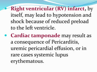  Right ventricular (RV) infarct, by
itself, may lead to hypotension and
shock because of reduced preload
to the left ventricle.
 Cardiac tamponade may result as
a consequence of Pericarditis,
uremic pericardial effusion, or in
rare cases systemic lupus
erythematous.
 