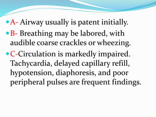 A- Airway usually is patent initially.
B- Breathing may be labored, with
audible coarse crackles or wheezing.
C-Circulation is markedly impaired.
Tachycardia, delayed capillary refill,
hypotension, diaphoresis, and poor
peripheral pulses are frequent findings.
 