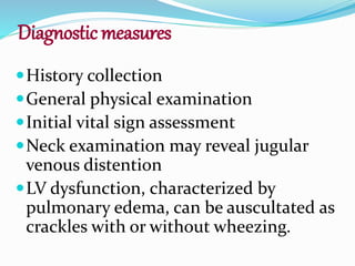 Diagnostic measures
History collection
General physical examination
Initial vital sign assessment
Neck examination may reveal jugular
venous distention
LV dysfunction, characterized by
pulmonary edema, can be auscultated as
crackles with or without wheezing.
 