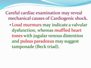 Careful cardiac examination may reveal
mechanical causes of Cardiogenic shock.
 Loud murmurs may indicate a valvular
dysfunction, whereas muffled heart
tones with jugular venous distention
and pulsus paradoxus may suggest
tamponade (Beck triad).
 
