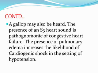CONTD..
A gallop may also be heard. The
presence of an S3 heart sound is
pathognomonic of congestive heart
failure. The presence of pulmonary
edema increases the likelihood of
Cardiogenic shock in the setting of
hypotension.
 