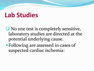 Lab Studies
 No one test is completely sensitive,
laboratory studies are directed at the
potential underlying cause.
Following are assessed in cases of
suspected cardiac ischemia:
 