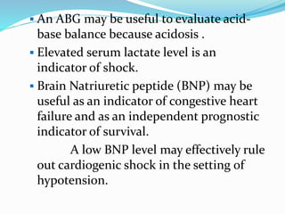  An ABG may be useful to evaluate acid-
base balance because acidosis .
 Elevated serum lactate level is an
indicator of shock.
 Brain Natriuretic peptide (BNP) may be
useful as an indicator of congestive heart
failure and as an independent prognostic
indicator of survival.
A low BNP level may effectively rule
out cardiogenic shock in the setting of
hypotension.
 