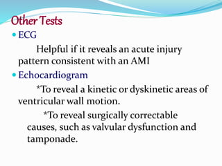 Other Tests
 ECG
Helpful if it reveals an acute injury
pattern consistent with an AMI
 Echocardiogram
*To reveal a kinetic or dyskinetic areas of
ventricular wall motion.
*To reveal surgically correctable
causes, such as valvular dysfunction and
tamponade.
 