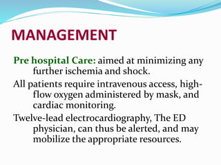 MANAGEMENT
Pre hospital Care: aimed at minimizing any
further ischemia and shock.
All patients require intravenous access, high-
flow oxygen administered by mask, and
cardiac monitoring.
Twelve-lead electrocardiography, The ED
physician, can thus be alerted, and may
mobilize the appropriate resources.
 