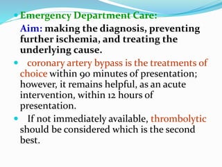  Emergency Department Care:
Aim: making the diagnosis, preventing
further ischemia, and treating the
underlying cause.
 coronary artery bypass is the treatments of
choice within 90 minutes of presentation;
however, it remains helpful, as an acute
intervention, within 12 hours of
presentation.
 If not immediately available, thrombolytic
should be considered which is the second
best.
 