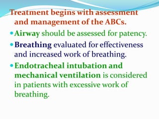 Treatment begins with assessment
and management of the ABCs.
Airway should be assessed for patency.
Breathing evaluated for effectiveness
and increased work of breathing.
Endotracheal intubation and
mechanical ventilation is considered
in patients with excessive work of
breathing.
 