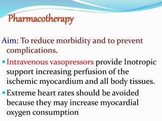 Pharmacotherapy
Aim: To reduce morbidity and to prevent
complications.
Intravenous vasopressors provide Inotropic
support increasing perfusion of the
ischemic myocardium and all body tissues.
Extreme heart rates should be avoided
because they may increase myocardial
oxygen consumption
 