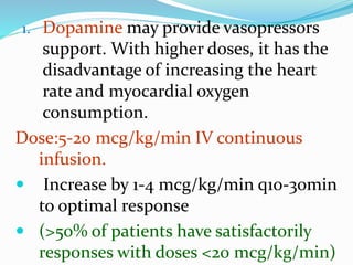 1. Dopamine may provide vasopressors
support. With higher doses, it has the
disadvantage of increasing the heart
rate and myocardial oxygen
consumption.
Dose:5-20 mcg/kg/min IV continuous
infusion.
 Increase by 1-4 mcg/kg/min q10-30min
to optimal response
 (>50% of patients have satisfactorily
responses with doses <20 mcg/kg/min)
 