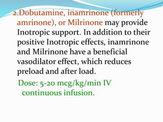 2.Dobutamine, inamrinone (formerly
amrinone), or Milrinone may provide
Inotropic support. In addition to their
positive Inotropic effects, inamrinone
and Milrinone have a beneficial
vasodilator effect, which reduces
preload and after load.
Dose: 5-20 mcg/kg/min IV
continuous infusion.
 