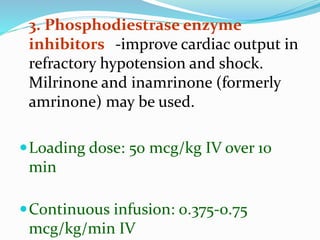 3. Phosphodiestrase enzyme
inhibitors -improve cardiac output in
refractory hypotension and shock.
Milrinone and inamrinone (formerly
amrinone) may be used.
Loading dose: 50 mcg/kg IV over 10
min
Continuous infusion: 0.375-0.75
mcg/kg/min IV
 