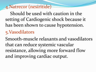 4.Natrecor (nesiritide)
Should be used with caution in the
setting of Cardiogenic shock because it
has been shown to cause hypotension.
5.Vasodilators
Smooth-muscle relaxants and vasodilators
that can reduce systemic vascular
resistance, allowing more forward flow
and improving cardiac output.
 
