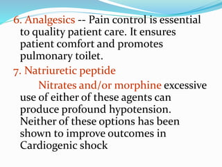 6. Analgesics -- Pain control is essential
to quality patient care. It ensures
patient comfort and promotes
pulmonary toilet.
7. Natriuretic peptide
Nitrates and/or morphine excessive
use of either of these agents can
produce profound hypotension.
Neither of these options has been
shown to improve outcomes in
Cardiogenic shock
 
