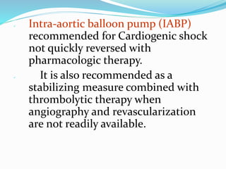  Intra-aortic balloon pump (IABP)
recommended for Cardiogenic shock
not quickly reversed with
pharmacologic therapy.
 It is also recommended as a
stabilizing measure combined with
thrombolytic therapy when
angiography and revascularization
are not readily available.
 