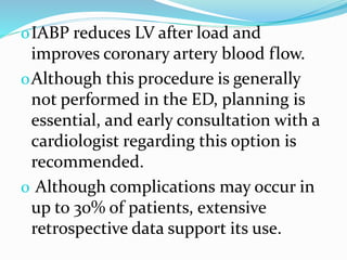 oIABP reduces LV after load and
improves coronary artery blood flow.
oAlthough this procedure is generally
not performed in the ED, planning is
essential, and early consultation with a
cardiologist regarding this option is
recommended.
o Although complications may occur in
up to 30% of patients, extensive
retrospective data support its use.
 