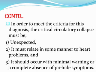 CONTD..
 In order to meet the criteria for this
diagnosis, the critical circulatory collapse
must be;
1) Unexpected,
2) It must relate in some manner to heart
problems, and
3) It should occur with minimal warning or
a complete absence of prelude symptoms.
 