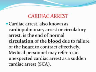 CARDIAC ARREST
Cardiac arrest, also known as
cardiopulmonary arrest or circulatory
arrest, is the end of normal
circulation of the blood due to failure
of the heart to contract effectively.
Medical personnel may refer to an
unexpected cardiac arrest as a sudden
cardiac arrest (SCA).
 