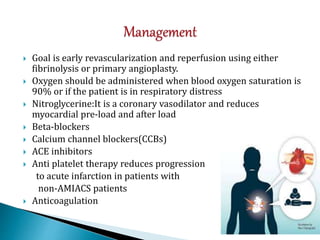  Goal is early revascularization and reperfusion using either
fibrinolysis or primary angioplasty.
 Oxygen should be administered when blood oxygen saturation is
90% or if the patient is in respiratory distress
 Nitroglycerine:It is a coronary vasodilator and reduces
myocardial pre-load and after load
 Beta-blockers
 Calcium channel blockers(CCBs)
 ACE inhibitors
 Anti platelet therapy reduces progression
to acute infarction in patients with
non-AMIACS patients
 Anticoagulation
 