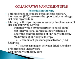 Reperfusion therapy
 Thrombolytics or primary Percutaneous coronary
intervention (PCI),increases the opportunity to salvage
ischemic myocardium
 Fibrinolytic therapy improves coronary flow,limits infarct
size and improves survival
- Initiated within 30minute(Door to needl etime)
- Not interventional cardiac catheterization lab
- Know the contraindication of fibrinolytic therapy
- Medication of fibrinolytic therapy
= Recombinant plasminogen activator (rPA)-
Reteplase
= Tissue plasminogen activator (tPA)-Alteplase
 Prefibrinolytic therapy care
 Post fibrinolytic therapy care
 