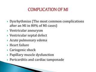  Dysrhythmias (The most common complications
after an MI in 80% of MI cases)
 Ventricular aneurysm
 Ventricular septal defect
 Acute pulmonary edema
 Heart failure
 Cariogenic shock
 Papillary muscle dysfunction
 Pericarditis and cardiac tamponade
 