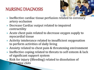  Ineffective cardiac tissue perfusion related to coronary
artery occlusion
 Decrease Cardiac output related to impaired
contractility
 Acute chest pain related to decrease oxygen supply to
myocardial tissue
 Activity intolerance related to insufficient oxygenation
to perform activities of daily living
 Anxiety related to chest pain & threatening environment
 Ineffective coping related to threats to self esteem & lack
of significant support system
 Risk for injury (Bleeding) related to dissolution of
protective clots
 