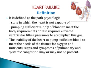 Definition
 It is defined as the path physiologic
state in which the heart is not capable of
pumping sufficient supply of blood to meet the
body requirements or else requires elevated
ventricular filling pressures to accomplish this goal.
 The inability of the heart to pump sufficient blood to
meet the needs of the tissues for oxygen and
nutrients; signs and symptoms of pulmonary and
systemic congestion may or may not be present.
 