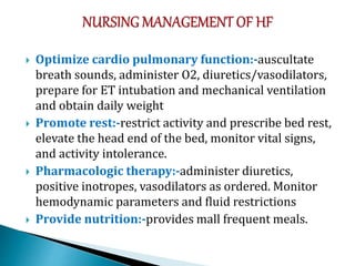  Optimize cardio pulmonary function:-auscultate
breath sounds, administer O2, diuretics/vasodilators,
prepare for ET intubation and mechanical ventilation
and obtain daily weight
 Promote rest:-restrict activity and prescribe bed rest,
elevate the head end of the bed, monitor vital signs,
and activity intolerance.
 Pharmacologic therapy:-administer diuretics,
positive inotropes, vasodilators as ordered. Monitor
hemodynamic parameters and fluid restrictions
 Provide nutrition:-provides mall frequent meals.
 