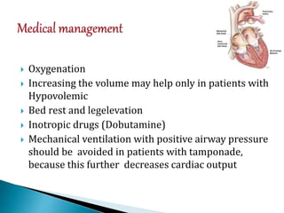  Oxygenation
 Increasing the volume may help only in patients with
Hypovolemic
 Bed rest and legelevation
 Inotropic drugs (Dobutamine)
 Mechanical ventilation with positive airway pressure
should be avoided in patients with tamponade,
because this further decreases cardiac output
 