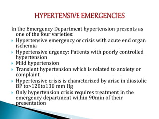 In the Emergency Department hypertension presents as
one of the four varieties:
 Hypertensive emergency or crisis with acute end organ
ischemia
 Hypertensive urgency: Patients with poorly controlled
hypertension
 Mild hypertension
 Transient hypertension which is related to anxiety or
complaint
 Hypertensive crisis is characterized by arise in diastolic
BP to>120to130 mm Hg
 Only hypertension crisis requires treatment in the
emergency department within 90min of their
presentation
 