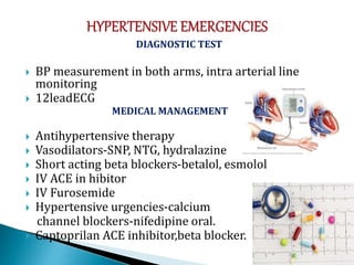 DIAGNOSTIC TEST
 BP measurement in both arms, intra arterial line
monitoring
 12leadECG
MEDICAL MANAGEMENT
 Antihypertensive therapy
 Vasodilators-SNP, NTG, hydralazine
 Short acting beta blockers-betalol, esmolol
 IV ACE in hibitor
 IV Furosemide
 Hypertensive urgencies-calcium
channel blockers-nifedipine oral.
 Captoprilan ACE inhibitor,beta blocker.
 