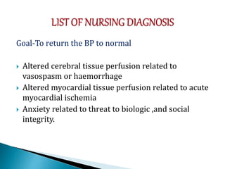 Goal-To return the BP to normal
 Altered cerebral tissue perfusion related to
vasospasm or haemorrhage
 Altered myocardial tissue perfusion related to acute
myocardial ischemia
 Anxiety related to threat to biologic ,and social
integrity.
 