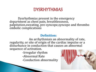 Dysrhythmias present in the emergency
department as chest pain, breathlessness,
palpitation,sweating, pre-syncope,syncope and thrombo
embolic complications
Definition:
An arrhythmiais an abnormality of rate,
regularity, or site of origin of the cardiac impulse or a
disturbance in conduction that causes an abnormal
sequence of activation.
-Irregular rhythm
-Abnormal Rate
-Conduction abnormality
 
