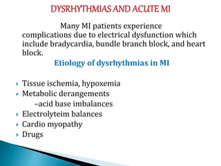 Many MI patients experience
complications due to electrical dysfunction which
include bradycardia, bundle branch block, and heart
block.
Etiology of dysrhythmias in MI
 Tissue ischemia, hypoxemia
 Metabolic derangements
–acid base imbalances
 Electrolyteim balances
 Cardio myopathy
 Drugs
 