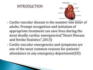  Cardio vascular disease is the number one killer of
adults. Prompt recognition and initiation of
appropriate treatment can save lives during the
most deadly cardiac emergencies("Heart Disease
and Stroke Statistics",2013)
 Cardio vascular emergencies and symptoms are
one of the most common reasons for patients’
attendance in any emergency department(ED)
 
