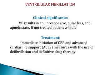 Clinical significance:
VF results in an unresponsive, pulse less, and
apneic state. If not treated patient will die
Treatment:
immediate initiation of CPR and advanced
cardiac life support (ACLS) measures with the use of
defibrillation and definitive drug therapy
 