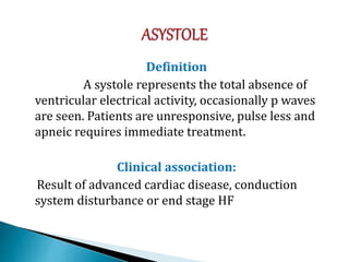 Definition
A systole represents the total absence of
ventricular electrical activity, occasionally p waves
are seen. Patients are unresponsive, pulse less and
apneic requires immediate treatment.
Clinical association:
Result of advanced cardiac disease, conduction
system disturbance or end stage HF
 