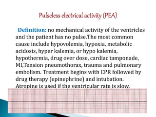 Definition: no mechanical activity of the ventricles
and the patient has no pulse.The most common
cause include hypovolemia, hypoxia, metabolic
acidosis, hyper kalemia, or hypo kalemia,
hypothermia, drug over dose, cardiac tamponade,
MI,Tension pneumothorax, trauma and pulmonary
embolism. Treatment begins with CPR followed by
drug therapy (epinephrine) and intubation.
Atropine is used if the ventricular rate is slow.
 