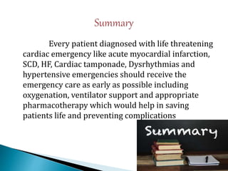 Every patient diagnosed with life threatening
cardiac emergency like acute myocardial infarction,
SCD, HF, Cardiac tamponade, Dysrhythmias and
hypertensive emergencies should receive the
emergency care as early as possible including
oxygenation, ventilator support and appropriate
pharmacotherapy which would help in saving
patients life and preventing complications
 