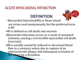 DEFINITION
•Myocardial Infarction(MI) or Heart attack
are terms used anonymously, but the preferred term
is MI
•MI is defined as cell death and necrosis
•Myocardial infarction occurs as a result of sustained
ischemia, causing a irreversible myocardial cell death
(necrosis).
•MI is usually caused by reduced or decreased blood
flow in a coronary artery due to rupture of an
atherosclerotic plaque and subsequent occlusion of
the artery by a thrombus
 