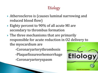  Atheroscleros is (causes luminal narrowing and
reduced blood flow)
 Eighty percent to 90% of all acute MI are
secondary to thrombus formation
 The three mechanisms that are primarily
responsible for acute reduction in O2 delivery to
the myocardium are
-Coronaryarterythrombosis
-Plaquefissureorhemorrhage
-Coronaryarteryspasm
 