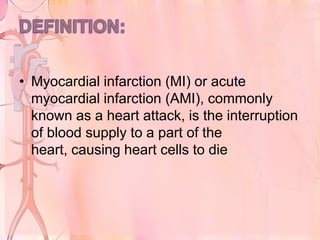 • Myocardial infarction (MI) or acute
  myocardial infarction (AMI), commonly
  known as a heart attack, is the interruption
  of blood supply to a part of the
  heart, causing heart cells to die
 