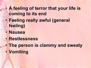 • A feeling of terror that your life is
  coming to its end
• Feeling really awful (general
  feeling)
• Nausea
• Restlessness
• The person is clammy and sweaty
• Vomiting
 
