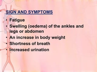 SIGN AND SYMPTOMS
• Fatigue
• Swelling (oedema) of the ankles and
  legs or abdomen
• An increase in body weight
• Shortness of breath
• Increased urination
 