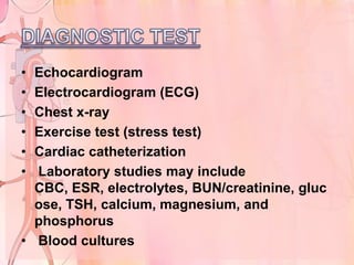 • Echocardiogram
• Electrocardiogram (ECG)
• Chest x-ray
• Exercise test (stress test)
• Cardiac catheterization
• Laboratory studies may include
  CBC, ESR, electrolytes, BUN/creatinine, gluc
  ose, TSH, calcium, magnesium, and
  phosphorus
• Blood cultures
 