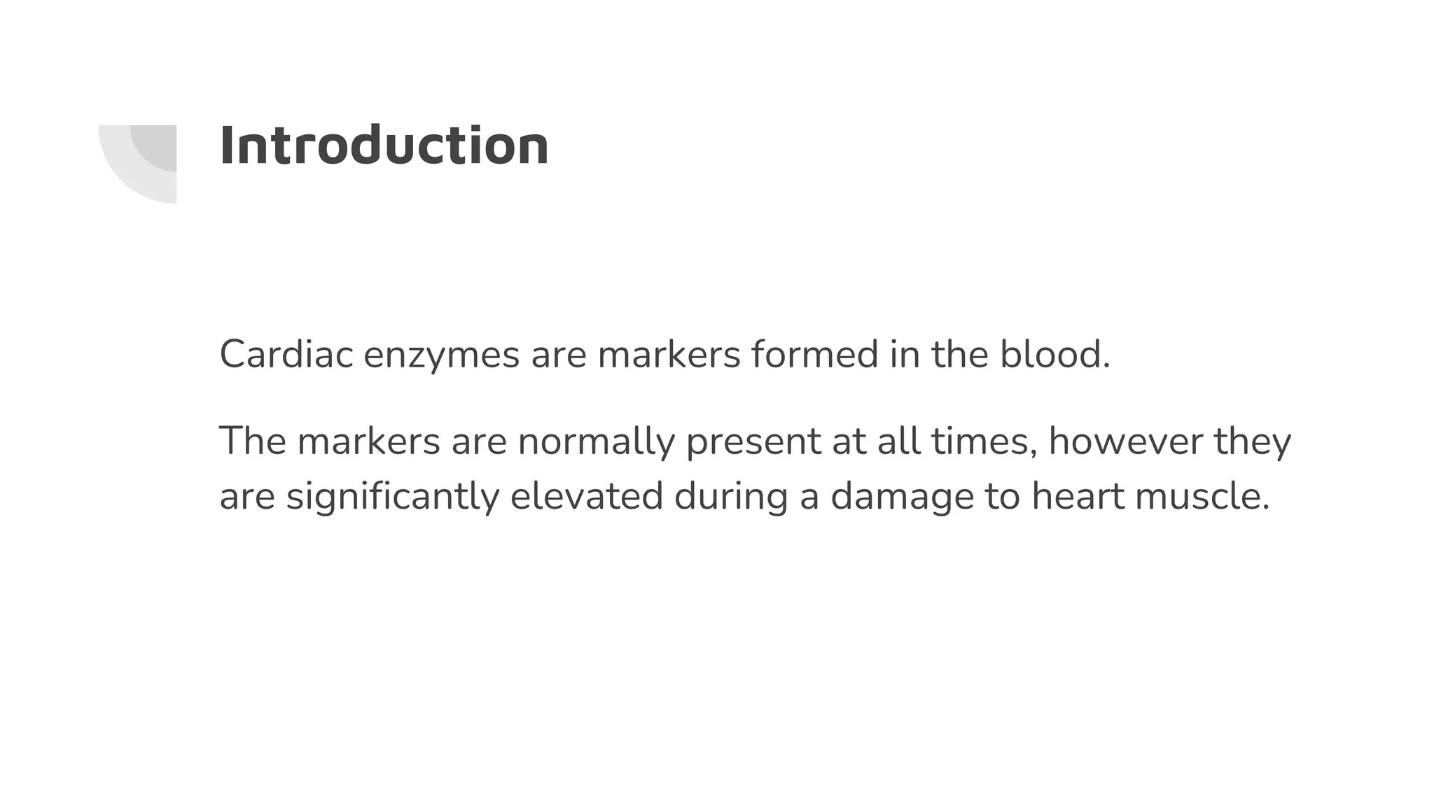 Introduction
Cardiac enzymes are markers formed in the blood.
The markers are normally present at all times, however they
are significantly elevated during a damage to heart muscle.