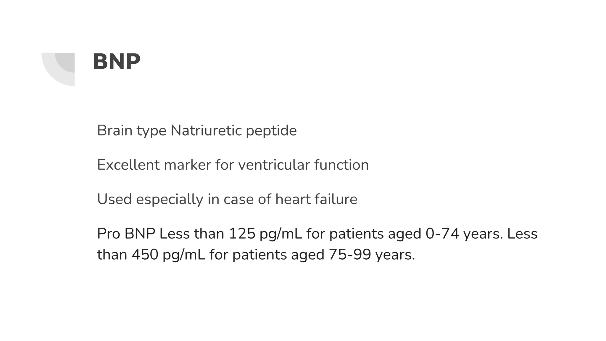 BNP
Brain type Natriuretic peptide
Excellent marker for ventricular function
Used especially in case of heart failure
Pro BNP Less than 125 pg/mL for patients aged 0-74 years. Less
than 450 pg/mL for patients aged 75-99 years.