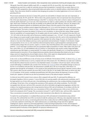 12/3/21, 7:20 AM Cardiac Excitation and Contraction: Silica nanoparticles induce cardiotoxicity interfering with energetic status and Ca2+ handling i…
https://www.ncbi.nlm.nih.gov/pmc/articles/PMC5407167/ 10/16
Calcium mishandling is associated with SiO nanoparticle cardiotoxicity.
300 µg/ml). Nano-SiO reduced viability nearly 80%, as compared with 30% for micro-SiO . Our results indicate that
nanoparticles are more toxic to adult rat ventricular myocytes than microparticles. Consistent with our results, Duan et al. (9),
using 70-nm SiO nanoparticles, observed pericardial edema and cardiac toxicity in zebrafish embryos, which affected heart
rhythm. These observations should be considered when designing new products for medical applications or for novel vehicles for
gene/drug delivery.
We previously mentioned our decision to evaluate SiO particle size and stability in ultrapure water and, more importantly, in
culture media (Tyrode, M-199, and M-199 + BSA) to know SiO particle properties where all experiments have been performed.
One of the main characteristics of the DLS technique is that DLS “is a function of the relative refractive indices of the particle or
molecule and the dispersant” (24). In our case, when measurements are made in a culture medium, the molecules within it scatter
light, which causes interference; thus the data can probably not be gathered with 100% efficiency. However, the changes in the
physicochemical properties (particle size distribution and surface charge) of the SiO particles in the culture media were
determined by using an incubation protocol adapted from Monopoli et al. (32) to assess the formation of the hard protein corona
around the particles. The results, as shown in Table 1, effectively indicate that the more complex the media in which the SiO
particles are exposed, the greater the tendency to increase in size; nevertheless, we showed that their surface charge remained
relatively unmodified, as it remained negative for all samples under all tested conditions. The ζ-potential of the nano-SiO was
−24.1 mV, while for the micro-SiO and its fluorescence-modified counterpart it was −14.4 and −33.6 mV, respectively. Overall,
these changes are not great enough to expect dramatic changes in their interaction with cells, such as in the internalization effects.
It was not until relatively recently that the ζ-potential, which represents the surface charge of a given set of particles, became
relevant as a key factor that influences processes such as opsonization and internalization. Examples of such dramatic changes
were presented by Arvizo et al. (2), who tested these aforementioned key factors in gold nanoparticle-coated polymers that
conferred surface charges that were positive, negative, or neutral. They found that particles with a neutral surface charge (i.e., a ζ-
potential < |2| mV) had longer circulation times and consequently higher accumulation in tumors. Other studies with cancer cell
lines, such as HeLa (18, 30), and endothelial cells (43) found in vivo that particles with a positive surface charge had higher
internalization rates than negative or neutral particles. For cardiac cells specifically, Miragoli et al. (31) found that exposure in
cultured neonatal rat myocytes to 50-nm-charged polystyrene particles showed contrasting effects based on the type of surface
charge: positively charged particles showed higher cytotoxic effects, while negatively charged particles showed lower
cytotoxicity but formed 50–250-nm nanopores that induced proarrhythmic events.
In this work, we observed differences in the cell release levels of LDH after 24-h incubation of SiO . As shown in Fig. 2C, nano-
SiO produced a twofold increase in activity compared with micro-SiO -treated cells. This difference was made more evident by
the fact that SiO -induced necrosis occurred in a time-dependent manner, in accordance with previous reports, and nano-SiO
caused LDH leakage in endothelial cells at similar times and doses (10). Figure 2D shows cell membrane damage as early as in
the first 3 h of incubation with nano-SiO ; this phenomenon is probably due to the size of nano-SiO , which allows it to
penetrate faster through the cell membrane, in turn causing an early permeabilization process that has important cytotoxic effects.
This cytotoxic effect was also exerted by the micro-SiO as early as the first 2 h, but notable LDH release was shown only after
12 h of incubation. In this scenario, membrane permeabilization and LDH release indicate the beginning of necrosis in SiO -
treated cells. Apoptosis cell death was not observed, potentially because of the reduced energetic metabolites.
As observed, micro-SiO exerted a lower cytotoxic effect compared with nano-SiO . To understand this difference, we
developed a hypothesis with two scenarios: 1) micro-SiO does not associate properly with cardiomyocyte membranes, and 2)
the larger particle size of micro-SiO prevents it from penetrating into cardiomyocytes, thus avoiding membrane disruption and
cell damage. On the basis of this, we explored the association of SiO particles with cellular membranes. The FEG-SEM
micrographs show that nano- and micro-SiO associated with cells as individuals and agglomerates/aggregates, and there was
evidence of an internalization process and a strong interaction between SiO and cell membranes. In accordance with this, the
quantification by PIXE revealed that there was a concentration of SiO in the cardiomyocytes, while no traces of SiO were
found in the unexposed cells (CT group). The concentration increased 3.3- and 4.5-fold for nano- and micro-SiO , respectively.
These concentrations correspond to particles that were either internalized or that adhered to the cardiomyocytes.
To explore the second hypothesis, we incubated fluorescent micro-SiO and analyzed its internalization using confocal
microscopy. We confirmed that micro-SiO was localized inside the cardiomyocytes, following a dose-dependent manner, with
some association near the nucleus, an interesting phenomenon that is widely observed in different phagocytic cellular types (13,
27) but rarely explored in nondividing cells. Adult cardiomyocytes, as a nondividing cell type and with an apparent
nonphagocytic capacity, represent an interesting opportunity to study the biological phenomena of nano- and microparticle
internalization and intracellular trafficking. Our group recently studied the mechanisms for the internalization, trafficking, and
perinuclear particle localization of these apparently not quiescent cardiomyocytes (40).
2 2
2
2
2
2
2
2
2
2
2 2
2 2
2 2
2
2
2 2
2
2
2
2
2
2 2
2
2
2
2
2
 